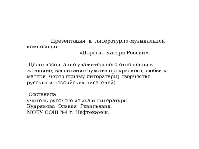  Презентация к литературно-музыкальной композиции  « Дорогие матери России » .  Цели: воспитание уважительного отношения к женщине; воспитание чувства прекрасного, любви к матери через призму литературы( творчество русских и российских писателей).  Составила учитель русского языка и литературы Кудрякова Эльвия Равильевна. МОБУ СОШ №4 г. Нефтекамск. 