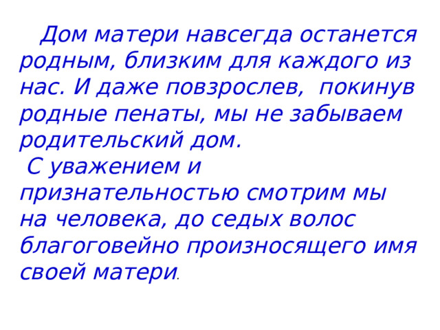  Дом матери навсегда останется родным, близким для каждого из нас. И даже повзрослев, покинув родные пенаты, мы не забываем родительский дом.  С уважением  и  признательностью смотрим мы на человека, до седых волос благоговейно произносящего имя своей матери .   