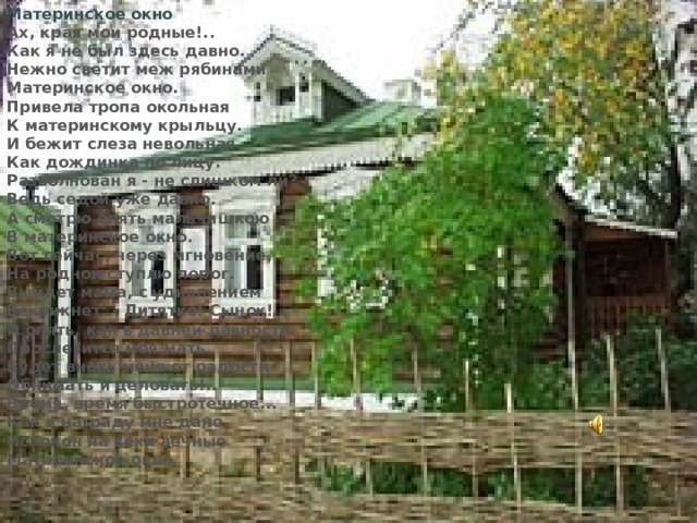 Материнское окно Ах, края мои родные!..  Как я не был здесь давно.  Нежно светит меж рябинами  Материнское окно. Привела тропа окольная  К материнскому крыльцу.  И бежит слеза невольная,  Как дождинка по лицу. Разволнован я - не слишком ли?  Ведь седой уже давно.  А смотрю опять мальчишкою  В материнское окно. Вот сейча c , через мгновение,  На родной ступлю порог.  Выйдет мама, с удивлением  Вскрикнет: - Дитятко! Сынок! И опять, как в давней давности  Прослезится моя мать.  Будет вновь меня от радости  Обнимать и целовать!.. Время, время быстротечное...  Как в награду мне дано  Испокон на веки вечные  Материнское окно … .  