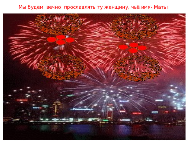  Мы будем вечно  прославлять ту женщину, чьё имя- Мать !   чье имя - Мать  