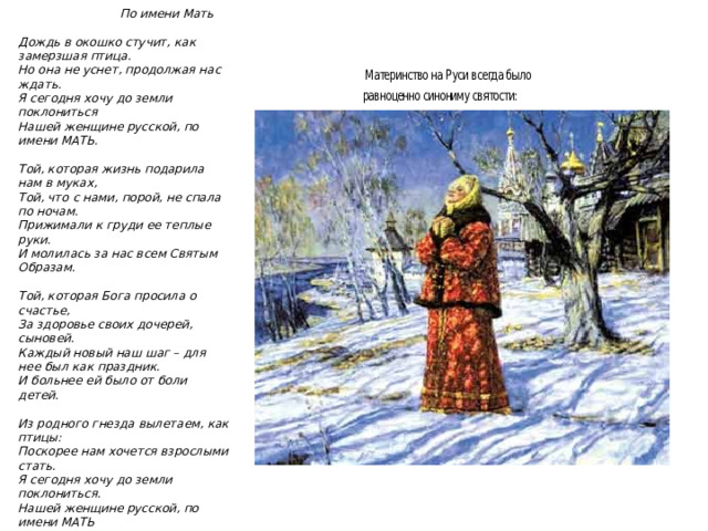 Стихотворение Юрия Шмидта   По имени Мать  Дождь в окошко стучит, как замерзшая птица.  Но она не уснет, продолжая нас ждать.  Я сегодня хочу до земли поклониться  Нашей женщине русской, по имени МАТЬ.   Той, которая жизнь подарила нам в муках,  Той, что с нами, порой, не спала по ночам.  Прижимали к груди ее теплые руки.  И молилась за нас всем Святым Образам.   Той, которая Бога просила о счастье,  За здоровье своих дочерей, сыновей.  Каждый новый наш шаг – для нее был как праздник.  И больнее ей было от боли детей.   Из родного гнезда вылетаем, как птицы:  Поскорее нам хочется взрослыми стать.  Я сегодня хочу до земли поклониться.  Нашей женщине русской, по имени МАТЬ  