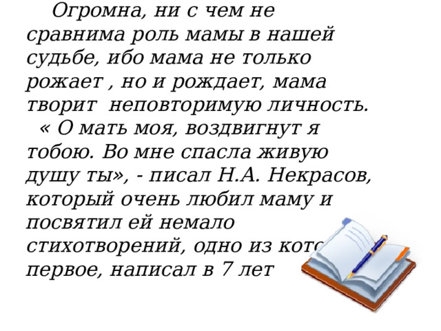  Огромна, ни с чем не сравнима роль мамы в нашей судьбе, ибо мама не только рожает , но и рождает, мама творит неповторимую личность.  « О мать моя, воздвигнут я тобою. Во мне спасла живую душу ты » , - писал Н.А. Некрасов, который очень любил маму и посвятил ей немало стихотворений, одно из которых, первое, написал в 7 лет  