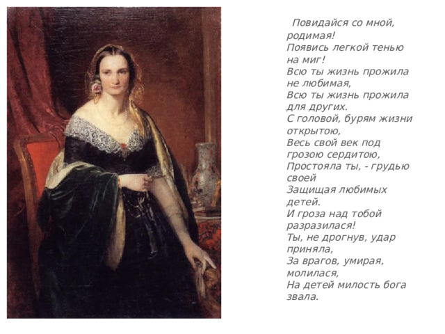 Повидайся со мной, родимая!  Появись легкой тенью на миг!  Всю ты жизнь прожила не любимая,  Всю ты жизнь прожила для других.  С головой, бурям жизни открытою,  Весь свой век под грозою сердитою,  Простояла ты, - грудью своей  Защищая любимых детей.  И гроза над тобой разразилася!  Ты, не дрогнув, удар приняла,  За врагов, умирая, молилася,  На детей милость бога звала.  
