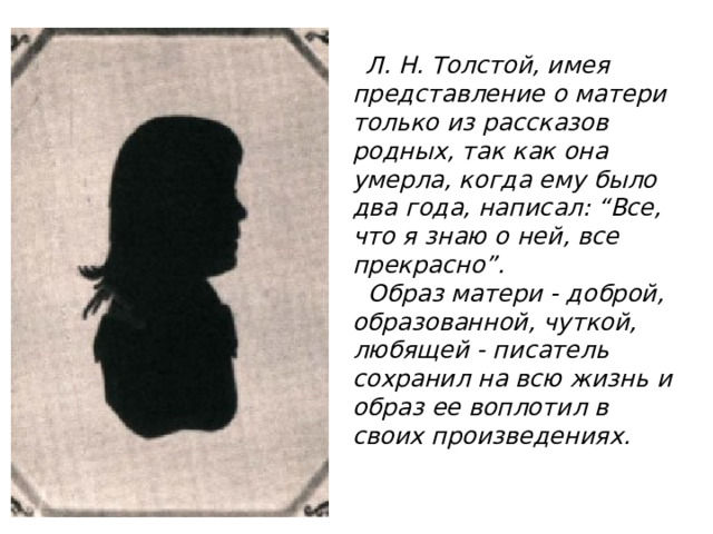  Л. Н. Толстой, имея представление о матери только из рассказов родных, так как она умерла, когда ему было два года, написал: “Все, что я знаю о ней, все прекрасно”.  Образ матери - доброй, образованной, чуткой, любящей - писатель сохранил на всю жизнь и образ ее воплотил в своих произведениях.   