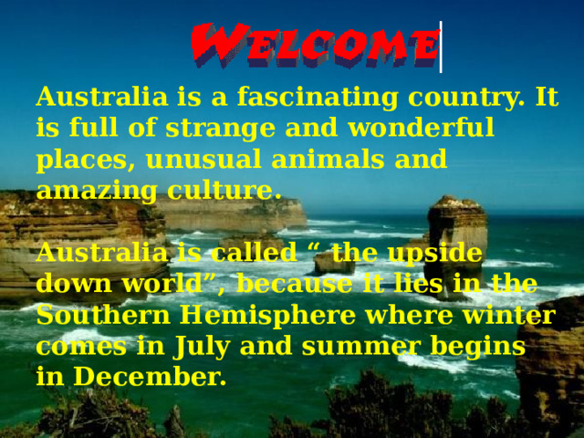 Australia is a fascinating country. It is full of strange and wonderful places, unusual animals and amazing culture.  Australia is called “ the upside down world”, because it lies in the Southern Hemisphere where winter comes in July and summer begins in December.  
