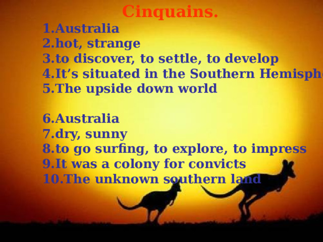  Cinquains. Australia hot, strange to discover, to settle, to develop It’s situated in the Southern Hemisphere The upside down world  Australia dry, sunny to go surfing, to explore, to impress It was a colony for convicts The unknown southern land  