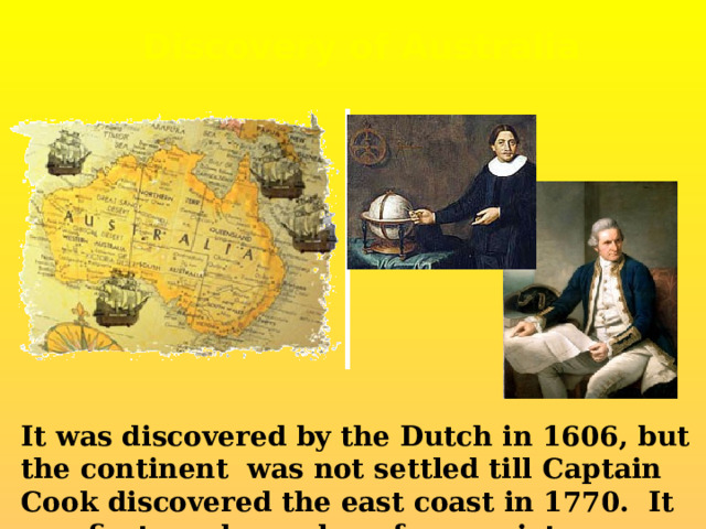 Discovery of Australia It was discovered by the Dutch in 1606, but the continent was not settled till Captain Cook discovered the east coast in 1770. It was first used as colony for convicts. 