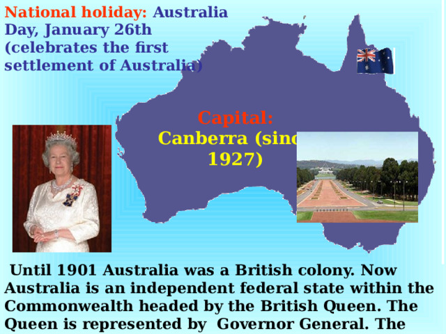 National holiday:  Australia Day, January 26th (celebrates the first settlement of Australia) Capital:  Canberra (since 1927)  Until 1901 Australia was a British colony. Now Australia is an independent federal state within the Commonwealth headed by the British Queen. The Queen is represented by Governor General. The Head of Government is Prime Minister.  