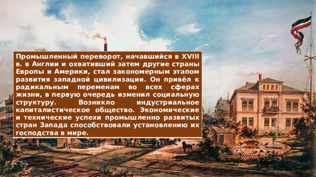Промышленный переворот, начавшийся в XVIII в. в Англии и охвативший затем другие страны Европы и Америки, стал закономерным этапом развития западной цивилизации. Он привёл к радикальным переменам во всех сферах жизни, в первую очередь изменил социальную структуру. Возникло индустриальное капиталистическое общество. Экономические и технические успехи промышленно развитых стран Запада способствовали установлению их господства в мире. 