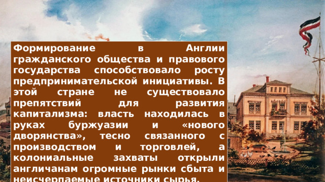 Формирование в Англии гражданского общества и правового государства способствовало росту предпринимательской инициативы. В этой стране не существовало препятствий для развития капитализма: власть находилась в руках буржуазии и «нового дворянства», тесно связанного с производством и торговлей, а колониальные захваты открыли англичанам огромные рынки сбыта и неисчерпаемые источники сырья. 