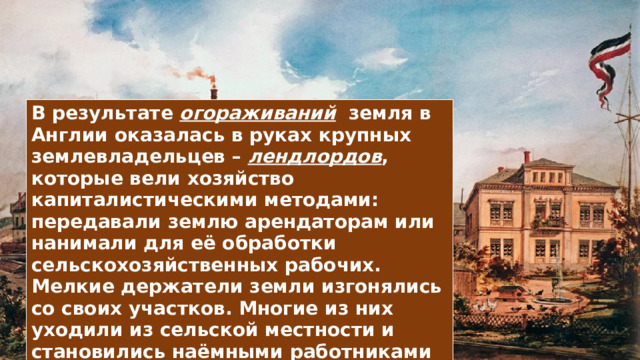 В результате огораживаний земля в Англии оказалась в руках крупных землевладельцев – лендлордов , которые вели хозяйство капиталистическими методами: передавали землю арендаторам или нанимали для её обработки сельскохозяйственных рабочих. Мелкие держатели земли изгонялись со своих участков. Многие из них уходили из сельской местности и становились наёмными работниками в городах. 
