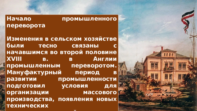 Начало промышленного переворота  Изменения в сельском хозяйстве были тесно связаны с начавшимся во второй половине XVIII в. в Англии промышленным переворотом. Мануфактурный период в развитии промышленности подготовил условия для организации массового производства, появления новых технических усовершенствований и накопления капитала. Центрами промышленного производства стали бурно растущие города. 