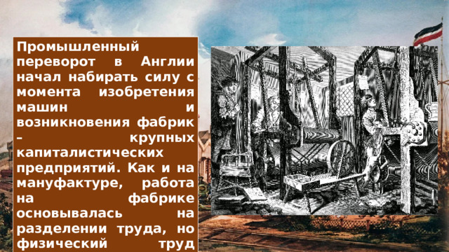 Промышленный переворот в Англии начал набирать силу с момента изобретения машин и возникновения фабрик – крупных капиталистических предприятий. Как и на мануфактуре, работа на фабрике основывалась на разделении труда, но физический труд людей заменялся машинным. Это привело к тому, что производительность труда и качество выпускаемых изделий повышались в несколько раз, а их стоимость – снижалась. 