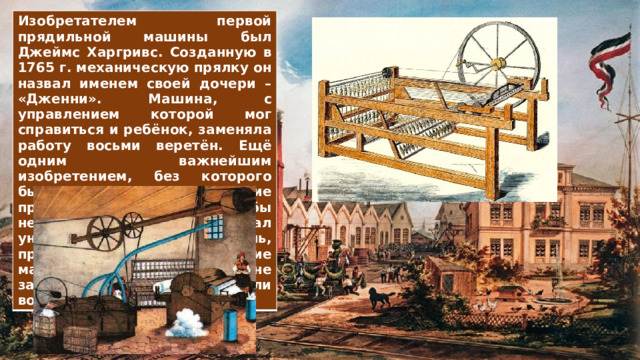 Изобретателем первой прядильной машины был Джеймс Харгривс. Созданную в 1765 г. механическую прялку он назвал именем своей дочери – «Дженни». Машина, с управлением которой мог справиться и ребёнок, заменяла работу восьми веретён. Ещё одним важнейшим изобретением, без которого быстрое развитие промышленности было бы невозможно, стал универсальный двигатель, приводивший в движение машины и позволявший им не зависеть от энергии ветра или воды, – паровая машина. 