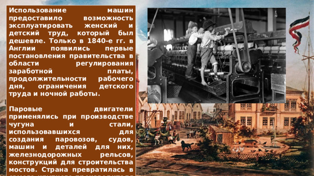 Использование машин предоставило возможность эксплуатировать женский и детский труд, который был дешевле. Только в 1840-е гг. в Англии появились первые постановления правительства в области регулирования заработной платы, продолжительности рабочего дня, ограничения детского труда и ночной работы.  Паровые двигатели применялись при производстве чугуна и стали, использовавшихся для создания паровозов, судов, машин и деталей для них, железнодорожных рельсов, конструкций для строительства мостов. Страна превратилась в самого крупного производителя чёрных металлов в мире. 