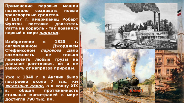 Применение паровых машин позволило создавать новые транспортные средства. В 1807 г. американец Роберт Фултон поставил двигатель Уатта на корабль – так появился первый в мире пароход .  Изобретение в 1825 г. англичанином Джорджем Стефенсоном паровоза дало возможность не только перевозить любые грузы на дальние расстояния, но и не зависеть от капризов природы.  Уже к 1840 г. в Англии было построено около 7 тыс. км железных дорог , а к концу XIX в. общая протяжённость стальных магистралей в мире достигла 790 тыс. км.  