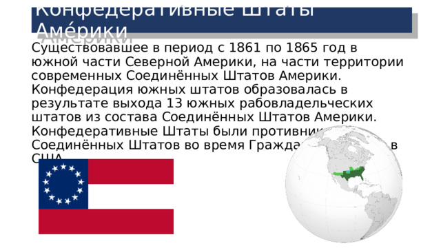 Конфедерати́вные Шта́ты Аме́рики Существовавшее в период с 1861 по 1865 год в южной части Северной Америки, на части территории современных Соединённых Штатов Америки. Конфедерация южных штатов образовалась в результате выхода 13 южных рабовладельческих штатов из состава Соединённых Штатов Америки. Конфедеративные Штаты были противником Соединённых Штатов во время Гражданской войны в США. 
