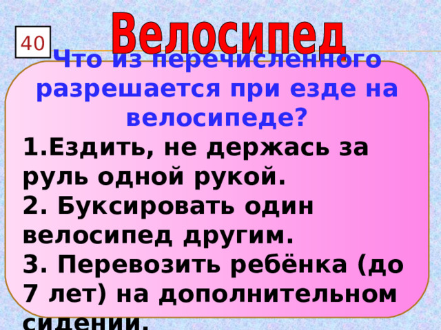 40 Что из перечисленного разрешается при езде на велосипеде? 1.Ездить, не держась за руль одной рукой. 2. Буксировать один велосипед другим. 3. Перевозить ребёнка (до 7 лет) на дополнительном сидении. 