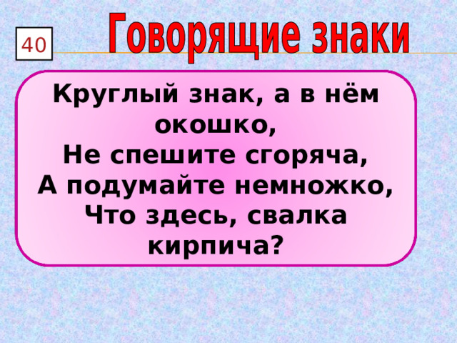 40 Круглый знак, а в нём окошко, Не спешите сгоряча, А подумайте немножко, Что здесь, свалка кирпича? 