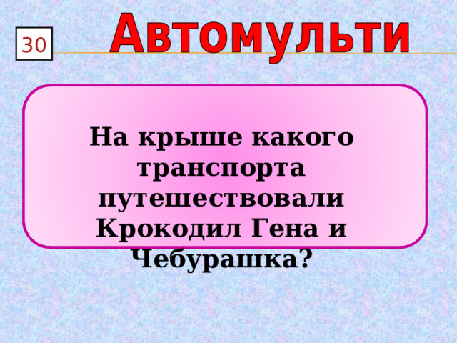 3 0  На крыше какого транспорта путешествовали Крокодил Гена и Чебурашка? 