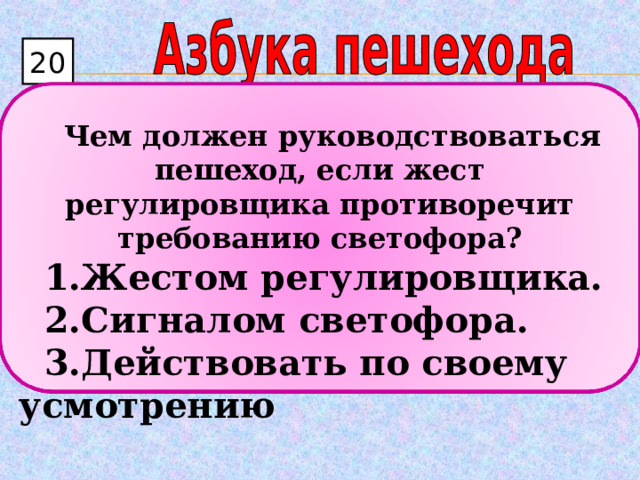 20  Чем должен руководствоваться пешеход, если жест регулировщика противоречит требованию светофора? Жестом регулировщика. Сигналом светофора. Действовать по своему усмотрению 