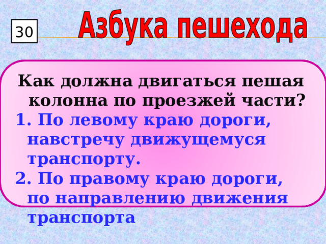 30  Как должна двигаться пешая колонна по проезжей части?  По левому краю дороги, навстречу движущемуся транспорту.  По правому краю дороги, по направлению движения транспорта 