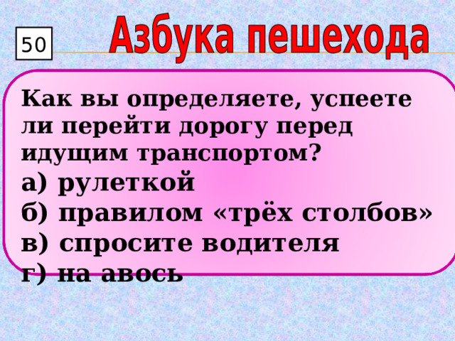 50  Как вы определяете, успеете ли перейти дорогу перед идущим транспортом? а) рулеткой  б) правилом «трёх столбов»  в) спросите водителя  г) на авось 