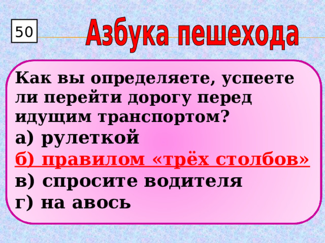 50 Как вы определяете, успеете ли перейти дорогу перед идущим транспортом? а) рулеткой  б) правилом «трёх столбов»  в) спросите водителя  г) на авось  