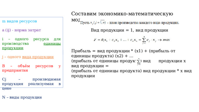 Составим экономико-математическую модель задачи: m видов ресурсов a (ij) - норма затрат i – одного ресурса для производства единицы продукции j – одного вида продукции  B – объём ресурсов у предприятия  Cj – производимая продукция реализуемая в цене N – виды продукции Вид продукции = 1, вид продукции Прибыль = вид продукции * (х1) + (прибыль от единицы продукта) (х2) + … (прибыль от единицы продукта) вид продукции х вид продукции = (прибыль от единицы продукта) вид продукции * х вид продукции 