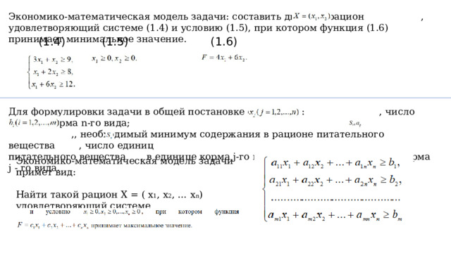 Экономико-математическая модель задачи: составить дневной рацион , удовлетворяющий системе (1.4) и условию (1.5), при котором функция (1.6) принимает минимальное значение. (1.4) (1.5) (1.6) Для формулировки задачи в общей постановке обозначим: , число единиц корма n-го вида;  ,, необходимый минимум содержания в рационе питательного вещества , число единиц  питательного вещества , в единице корма j-го вида; cj - стоимость единицы корма j - го вида. Экономико-математическая модель задачи примет вид:   Найти такой рацион X = ( x 1 , x 2 , … x n ) удовлетворяющий системе 