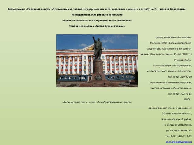 Муниципальное казённое общеобразовательное учреждение «Большесолдатская средняя общеобразовательная школа» Большесолдатского района Курской области   Мероприятие «Районный конкурс обучающихся на знание государственных и региональных символов и атрибутов Российской Федерации» Исcледовательская работа в номинации «Проекты региональной и муниципальной символики» Тема исcледования «Гербы Курской земли»   Работу выполнил обучающейся 9 класса МКОУ «Большесолдатская средняя общеобразовательная школа» Шевякин Максим Алексеевич, 15 лет (2007 г.) Руководители: Тынникова Ирина Владимировна,  учитель русского языка и литературы, тел. 8-920-260-00-50 Черножукова Елена Александровна, учитель истории и обществознания Тел. 8-920-702-79-13  МКОУ «Большесолдатская средняя общеобразовательная школа»  Адрес образовательного учреждения 307850, Курская область, Большесолдатский район, с. Большое Солдатское, ул. Кооперативная, 13 тел. 8-(471-36)-2-12-93 bs . sr . shcola @ yandex . ru 2022 год 