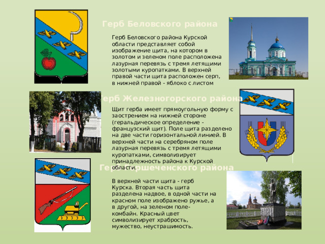 Герб Беловского района Герб Беловского района Курской области представляет собой изображение щита, на котором в золотом и зеленом поле расположена лазурная перевязь с тремя летящими золотыми куропатками. В верхней правой части щита расположен серп, в нижней правой - яблоко с листом Герб Железногорского района Щит герба имеет прямоугольную форму с заострением на нижней стороне (геральдическое определение - французский щит). Поле щита разделено на две части горизонтальной линией. В верхней части на серебряном поле лазурная перевязь с тремя летящими куропатками, символизирует принадлежность района к Курской области. Герб Горшеченского района В верхней части щита - герб Курска. Вторая часть щита разделена надвое, в одной части на красном поле изображено ружье, а в другой, на зеленом поле- комбайн. Красный цвет символизирует храбрость, мужество, неустрашимость. 