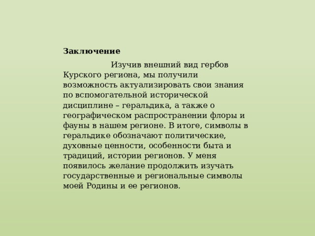 Заключение  Изучив внешний вид гербов Курского региона, мы получили возможность актуализировать свои знания по вспомогательной исторической дисциплине – геральдика, а также о географическом распространении флоры и фауны в нашем регионе. В итоге, символы в геральдике обозначают политические, духовные ценности, особенности быта и традиций, истории регионов. У меня появилось желание продолжить изучать государственные и региональные символы моей Родины и ее регионов. 