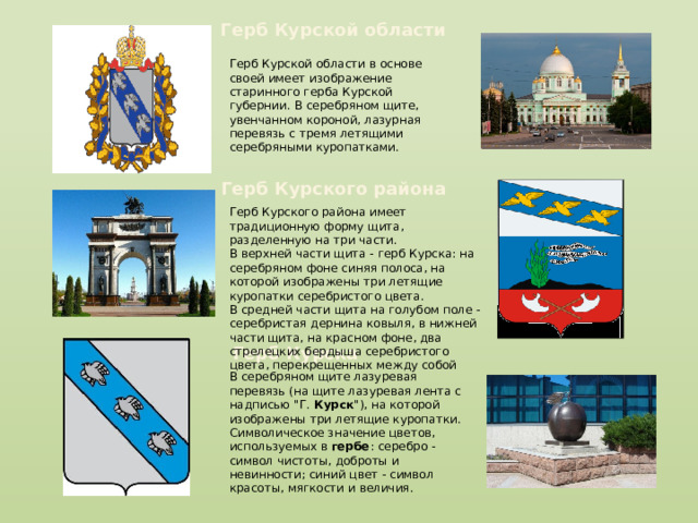 Герб Курской области Герб Курской области в основе своей имеет изображение старинного герба Курской губернии. В серебряном щите, увенчанном короной, лазурная перевязь с тремя летящими серебряными куропатками. Герб Курского района Герб Курского района имеет традиционную форму щита, разделенную на три части. В верхней части щита - герб Курска: на серебряном фоне синяя полоса, на которой изображены три летящие куропатки серебристого цвета. В средней части щита на голубом поле -серебристая дернина ковыля, в нижней части щита, на красном фоне, два стрелецких бердыша серебристого цвета, перекрещенных между собой Герб Курска В серебряном щите лазуревая перевязь (на щите лазуревая лента с надписью 