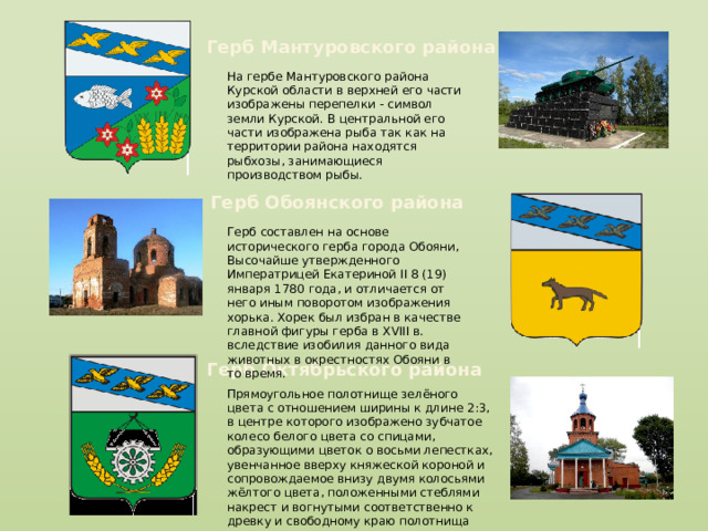 Герб Мантуровского района На гербе Мантуровского района Курской области в верхней его части изображены перепелки - символ земли Курской. В центральной его части изображена рыба так как на территории района находятся рыбхозы, занимающиеся производством рыбы. Герб Обоянского района Герб составлен на основе исторического герба города Обояни, Высочайше утвержденного Императрицей Екатериной II 8 (19) января 1780 года, и отличается от него иным поворотом изображения хорька. Хорек был избран в качестве главной фигуры герба в XVIII в. вследствие изобилия данного вида животных в окрестностях Обояни в то время. Герб Октябрьского района Прямоугольное полотнище зелёного цвета с отношением ширины к длине 2:3, в центре которого изображено зубчатое колесо белого цвета со спицами, образующими цветок о восьми лепестках, увенчанное вверху княжеской короной и сопровождаемое внизу двумя колосьями жёлтого цвета, положенными стеблями накрест и вогнутыми соответственно к древку и свободному краю полотнища 