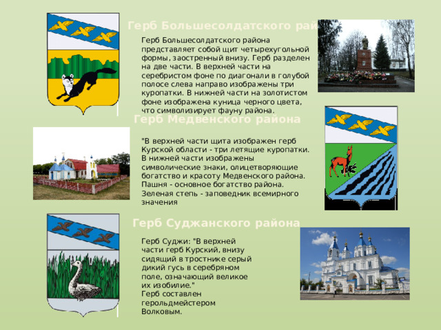Герб Большесолдатского района Герб Большесолдатского района представляет собой щит четырехугольной формы, заостренный внизу. Герб разделен на две части. В верхней части на серебристом фоне по диагонали в голубой полосе слева направо изображены три куропатки. В нижней части на золотистом фоне изображена куница черного цвета, что символизирует фауну района. Герб Медвенского района 