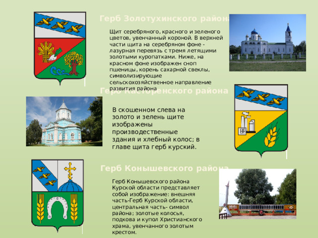 Герб Золотухинского района Щит серебряного, красного и зеленого цветов, увенчанный короной. В верхней части щита на серебряном фоне - лазурная перевязь с тремя летящими золотыми куропатками. Ниже, на красном фоне изображен сноп пшеницы, корень сахарной свеклы, символизирующие сельскохозяйственное направление развития района Герб Касторенского района В скошенном слева на золото и зелень щите изображены производественные здания и хлебный колос; в главе щита герб курский. Герб Конышевского района Герб Конышевского района Курской области представляет собой изображение: внешняя часть-Герб Курской области, центральная часть- символ района; золотые колосья, подкова и купол Христианского храма, увенчанного золотым крестом. 
