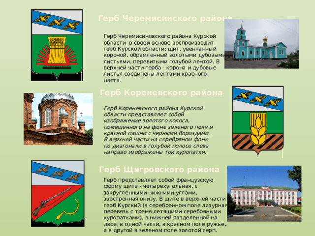 Герб Черемисинского района Герб Черемисиновского района Курской области в своей основе воспроизводит герб Курской области: щит, увенчанный короной, обрамленный золотыми дубовыми листьями, перевитыми голубой лентой. В верхней части герба - корона и дубовые листья соединены лентами красного цвета. Герб Кореневского района Герб Кореневского района Курской области представляет собой изображение золотого колоса, помещенного на фоне зеленого поля и красной пашни с черными бороздами. В верхней части на серебряном фоне по диагонали в голубой полосе слева направо изображены три куропатки. Герб Щигровского района Герб представляет собой французскую форму щита - четырехугольная, с закругленными нижними углами, заостренная внизу. В щите в верхней части герб Курский (в серебренном поле лазурная перевязь с тремя летящими серебряными куропатками), в нижней разделенной на двое, в одной части, в красном поле ружье, а в другой в зеленом поле золотой серп. 