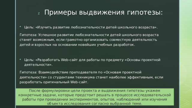 Примеры выдвижения гипотезы: Цель: «Изучить развитие любознательности детей школьного возраста». Гипотеза: Успешное развитие любознательности детей школьного возраста станет возможным, если грамотно организовать совместную деятельность детей и взрослых на основании новейших учебных разработок. Цель: «Разработать Web-сайт для работы по предмету «Основы проектной деятельности». Гипотеза: Взаимодействие преподавателя по «Основам проектной деятельности» со студентами техникума станет наиболее эффективным, если разработать оригинальный Web-сайт. После формулировки цели проекта и выдвижения гипотезы укажем конкретные задачи, которые предстоит решать в процессе исследовательской работы при проведении экспериментов, опытов, наблюдений или изучения объекта исследования согласно выбранной теме. 