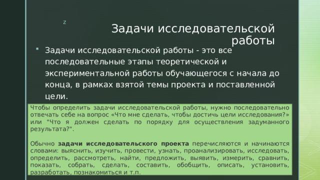 Задачи исследовательской работы Задачи исследовательской работы - это все последовательные этапы теоретической и экспериментальной работы обучающегося с начала до конца, в рамках взятой темы проекта и поставленной цели. Чтобы определить задачи исследовательской работы, нужно последовательно отвечать себе на вопрос «Что мне сделать, чтобы достичь цели исследования?» или 