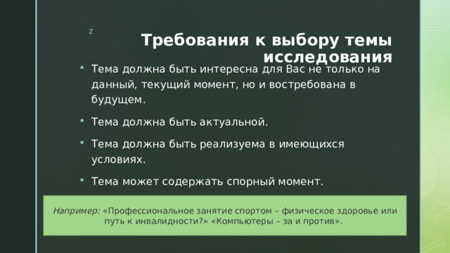 Требования к выбору темы исследования Тема должна быть интересна для Вас не только на данный, текущий момент, но и востребована в будущем. Тема должна быть актуальной. Тема должна быть реализуема в имеющихся условиях. Тема может содержать спорный момент.   Например: «Профессиональное занятие спортом – физическое здоровье или путь к инвалидности?» «Компьютеры – за и против». 