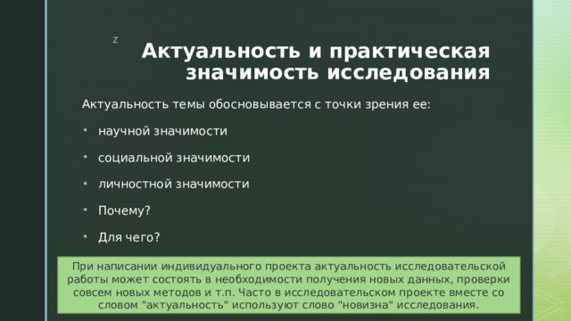 Актуальность и практическая значимость исследования Актуальность темы обосновывается с точки зрения ее: научной значимости социальной значимости личностной значимости Почему? Для чего? При написании индивидуального проекта актуальность исследовательской работы может состоять в необходимости получения новых данных, проверки совсем новых методов и т.п. Часто в исследовательском проекте вместе со словом 