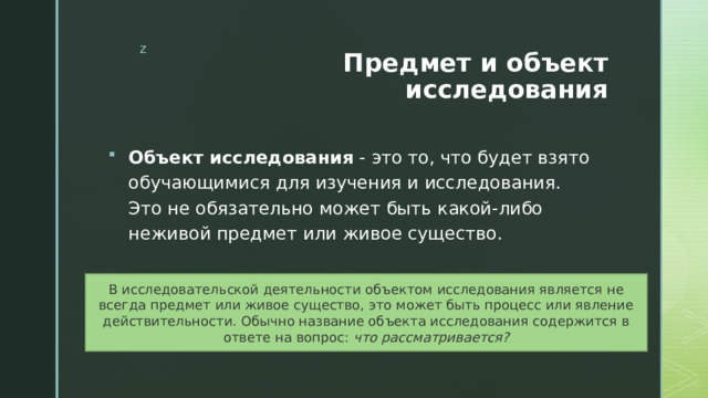 Предмет и объект исследования Объект исследования - это то, что будет взято обучающимися для изучения и исследования. Это не обязательно может быть какой-либо неживой предмет или живое существо. В исследовательской деятельности объектом исследования является не всегда предмет или живое существо, это может быть процесс или явление действительности. Обычно название объекта исследования содержится в ответе на вопрос: что рассматривается? 