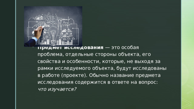 Предмет исследования — это особая проблема, отдельные стороны объекта, его свойства и особенности, которые, не выходя за рамки исследуемого объекта, будут исследованы в работе (проекте). Обычно название предмета исследования содержится в ответе на вопрос: что изучается? 