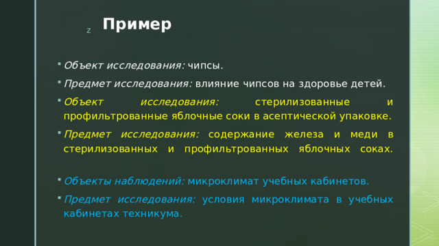 Пример Объект исследования: чипсы. Предмет исследования: влияние чипсов на здоровье детей. Объект исследования: стерилизованные и профильтрованные яблочные соки в асептической упаковке. Предмет исследования: содержание железа и меди в стерилизованных и профильтрованных яблочных соках.   Объекты наблюдений: микроклимат учебных кабинетов. Предмет исследования: условия микроклимата в учебных кабинетах техникума. 