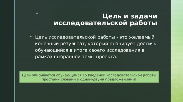 Цель и задачи исследовательской работы Цель исследовательской работы - это желаемый конечный результат, который планирует достичь обучающийся в итоге своего исследования в рамках выбранной темы проекта. Цель описывается обучающимся во Введении исследовательской работы простыми словами и одним-двумя предложениями! 