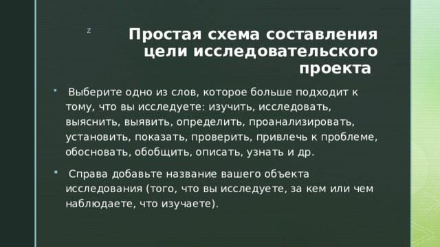 Простая схема составления цели исследовательского проекта :  Выберите одно из слов, которое больше подходит к тому, что вы исследуете: изучить, исследовать, выяснить, выявить, определить, проанализировать, установить, показать, проверить, привлечь к проблеме, обосновать, обобщить, описать, узнать и др.  Справа добавьте название вашего объекта исследования (того, что вы исследуете, за кем или чем наблюдаете, что изучаете). 