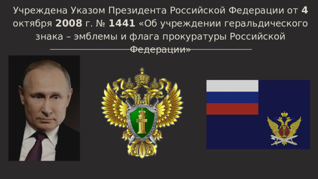 Учреждена Указом Президента Российской Федерации от 4 октября 2008 г. № 1441 «Об учреждении геральдического знака – эмблемы и флага прокуратуры Российской Федерации» 