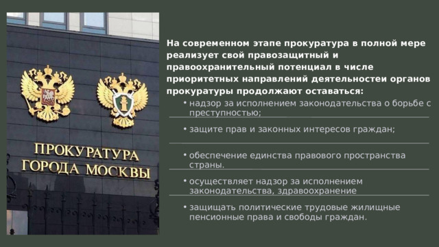 На современном этапе прокуратура в полной мере реализует свой правозащитный и правоохранительный потенциал в числе приоритетных направлений деятельностеи органов прокуратуры продолжают оставаться: надзор за исполнением законодательства о борьбе с преступностью; надзор за исполнением законодательства о борьбе с преступностью; защите прав и законных интересов граждан; защите прав и законных интересов граждан; обеспечение единства правового пространства страны. обеспечение единства правового пространства страны. осуществляет надзор за исполнением законодательства, здравоохранение осуществляет надзор за исполнением законодательства, здравоохранение защищать политические трудовые жилищные пенсионные права и свободы граждан . защищать политические трудовые жилищные пенсионные права и свободы граждан . 