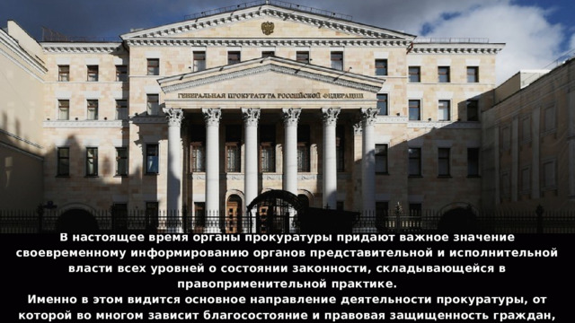 В настоящее время органы прокуратуры придают важное значение своевременному информированию органов представительной и исполнительной власти всех уровней о состоянии законности, складывающейся в правоприменительной практике. Именно в этом видится основное направление деятельности прокуратуры, от которой во многом зависит благосостояние и правовая защищенность граждан, безопасность и интересы государства. 13 